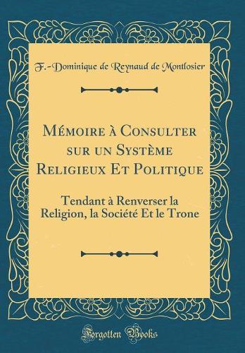 Mémoire à Consulter sur un Système Religieux Et Politique: Tendant à Renverser la Religion, la Société Et le Trone (Classic Reprint)