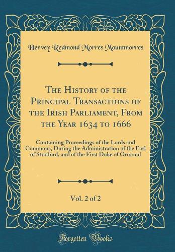 The History of the Principal Transactions of the Irish Parliament, From the Year 1634 to 1666, Vol. 2 of 2: Containing Proceedings of the Lords and Commons, During the Administration of the Earl of Strafford, and of the First Duke of Ormond
