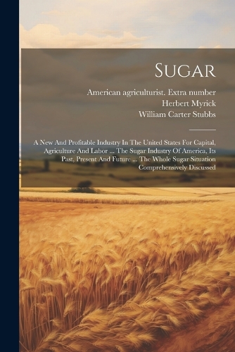 Sugar: A New And Profitable Industry In The United States For Capital, Agriculture And Labor ... The Sugar Industry Of America, Its Past, Present And Futur
