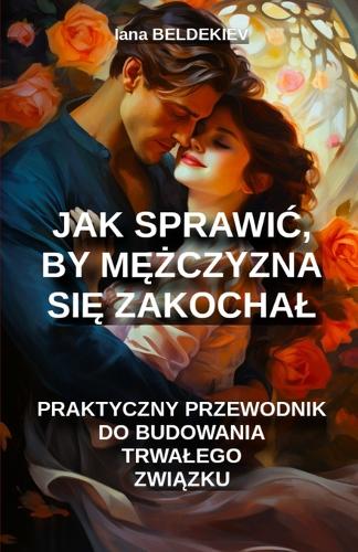 Jak sprawic, by mężczyzna się zakochal: praktyczny przewodnik do budowania trwalego zwiazku: Zwiazek milosny, Trwaly zwiazek, Poszukiwanie partnera, Techniki uwodzenia, Jak uwiesc