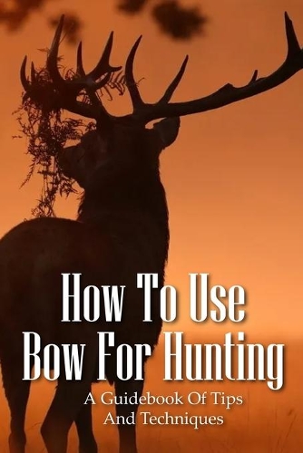 How To Use Bow For Hunting: A Guidebook Of Tips And Techniques: Explore The Outdoors Books