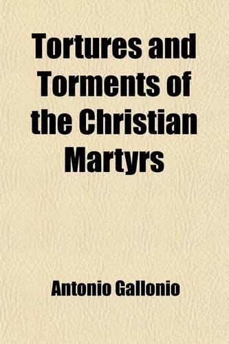 Tortures and Torments of the Christian Martyrs; From the de SS. Martyrum Cruciatibus of the REV. Father Gallonio