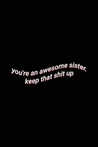 you're an awesome sister. keep that shit up