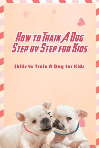 How to Train A Dog Step by Step for Kids: Skills to Train A Dog for Kids: Guide to Train A Dog for Kids
