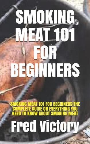 Smoking Meat 101 for Beginners: Smoking Meat 101 for Beginners: The Complete Guide on Everything You Need to Know about Smoking Meat