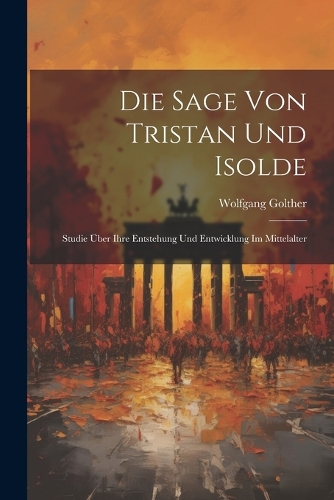 Die Sage Von Tristan Und Isolde: Studie Über Ihre Entstehung Und Entwicklung Im Mittelalter