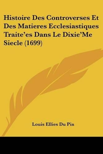 Histoire Des Controverses Et Des Matieres Ecclesiastiques Traite'es Dans Le Dixie'Me Siecle (1699): (French)