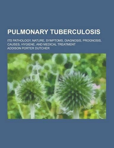 Pulmonary Tuberculosis; Its Pathology, Nature, Symptoms, Diagnosis, Prognosis, Causes, Hygiene, and Medical Treatment