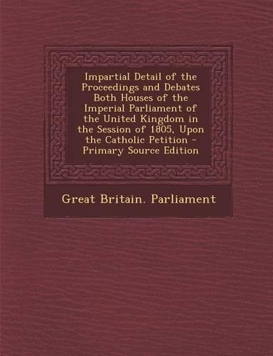 Impartial Detail of the Proceedings and Debates Both Houses of the Imperial Parliament of the United Kingdom in the Session of 1805, Upon the Catholic Petition - Primary Source Edition