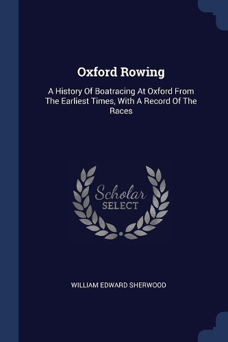 Oxford Rowing: A History Of Boatracing At Oxford From The Earliest Times, With A Record Of The Races