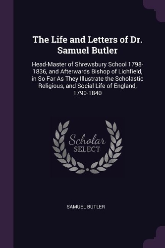 The Life and Letters of Dr. Samuel Butler: Head-Master of Shrewsbury School 1798-1836, and Afterwards Bishop of Lichfield, in So Far As They Illustrate the Scholastic Religious, and Social Li