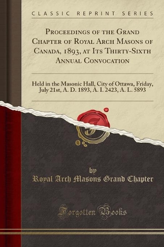 Proceedings of the Grand Chapter of Royal Arch Masons of Canada, 1893, at Its Thirty-Sixth Annual Convocation: Held in the Masonic Hall, City of Ottawa, Friday, July 21st, A. D. 1893, A. I. 2423, A. L. 5893 (Classic Reprint)