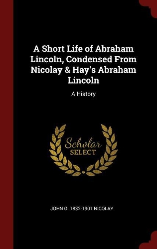 A Short Life of Abraham Lincoln, Condensed From Nicolay & Hay's Abraham Lincoln: A History
