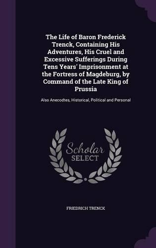 The Life of Baron Frederick Trenck, Containing His Adventures, His Cruel and Excessive Sufferings During Tens Years' Imprisonment at the Fortress of Magdeburg, by Command of the Late King of Prussia: Also Anecodtes, Historical, Political and Personal