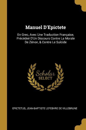 Manuel D'Epictete: En Grec, Avec Une Traduction Fran?aise, Pr?c?de? D'Un Discours Contre La Morale De Z?non, & Contre Le Su?cide