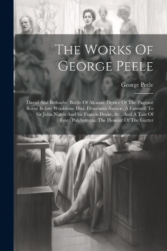 The Works Of George Peele: David And Bethsabe. Battle Of Alcazar. Device Of The Pageant Borne Before Woolstone Dixi. Descensus Astrææ. A Farewell To Sir John Norris And Sir Fr