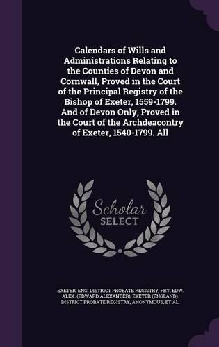 Calendars of Wills and Administrations Relating to the Counties of Devon and Cornwall, Proved in the Court of the Principal Registry of the Bishop of Exeter, 1559-1799. and of Devon Only, Proved in the Court of the Archdeacontry of Exeter, 1540-179