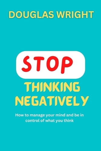 Stop Thinking Negatively: How to manage your mind and be in control of what you think