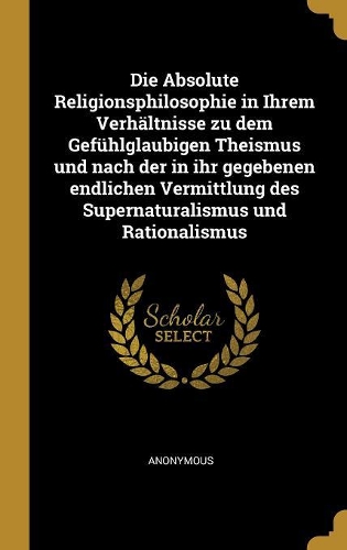 Die Absolute Religionsphilosophie in Ihrem Verhältnisse zu dem Gefühlglaubigen Theismus und nach der in ihr gegebenen endlichen Vermittlung des Supernaturalismus und Rationalismus