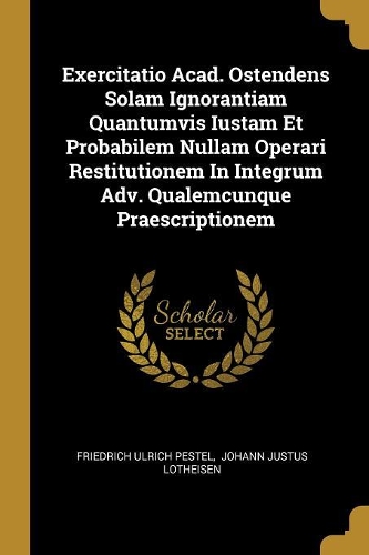 Exercitatio Acad. Ostendens Solam Ignorantiam Quantumvis Iustam Et Probabilem Nullam Operari Restitutionem In Integrum Adv. Qualemcunque Praescriptionem