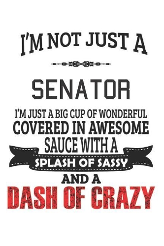 I'm Not Just A Senator I'm Just A Big Cup Of Wonderful Covered In Awesome Sauce With A Splash Of Sassy And A Dash Of Crazy: Notebook: Senator Notebook, Journal Gift, Diary, Doodle Gift or Notebook