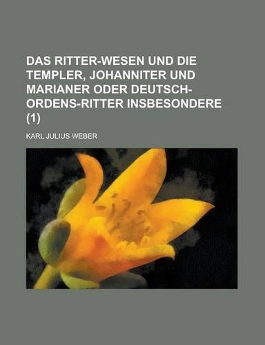 Das Ritter-Wesen Und Die Templer, Johanniter Und Marianer Oder Deutsch-Ordens-Ritter Insbesondere (1 ): (English)