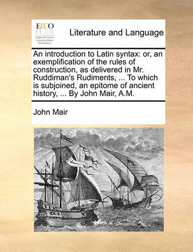 An Introduction to Latin Syntax: Or, an Exemplification of the Rules of Construction, as Delivered in Mr. Ruddiman's Rudiments, ... to Which Is Subjoined, an Epitome of Ancient Hist