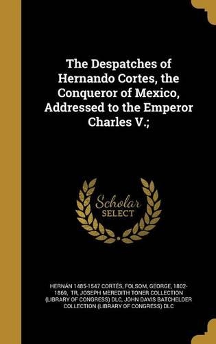 The Despatches of Hernando Cortes, the Conqueror of Mexico, Addressed to the Emperor Charles V.;