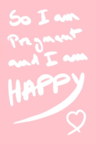 so i am pregnant and i am happy