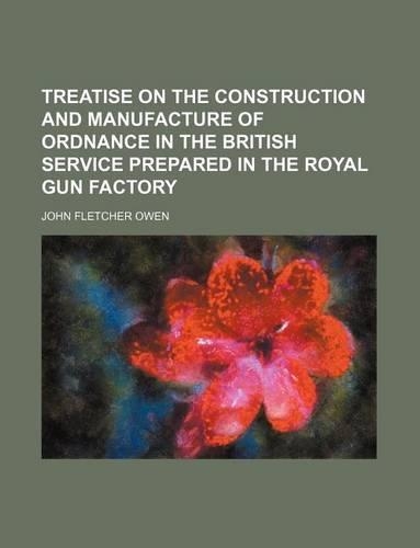 Treatise on the Construction and Manufacture of Ordnance in the British Service Prepared in the Royal Gun Factory
