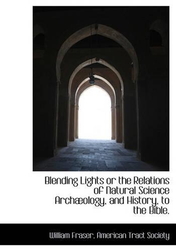 Blending Lights or the Relations of Natural Science Arch Ology, and History, to the Bible.: (English)