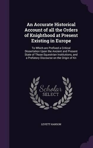 An Accurate Historical Account of all the Orders of Knighthood at Present Existing in Europe: To Which are Prefixed a Critical Dissertation Upon the Ancient and Present State of Those Equestrian Institutions, and a Prefatory Discourse on the (English)