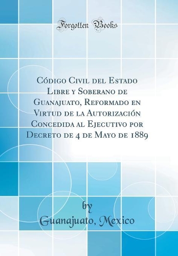Código Civil del Estado Libre y Soberano de Guanajuato, Reformado en Virtud de la Autorización Concedida al Ejecutivo por Decreto de 4 de Mayo de 1889 (Classic Reprint)