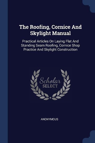 The Roofing, Cornice And Skylight Manual: Practical Articles On Laying Flat And Standing Seam Roofing, Cornice Shop Practice And Skylight Construction