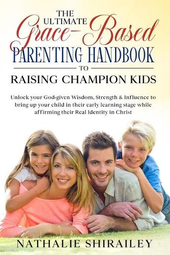 The Ultimate Grace-Based Parenting Handbook to Raising Champion Kids: Unlock your God-given Wisdom, Strength & Influence to bring up your child while affirming their Real Identity in Christ