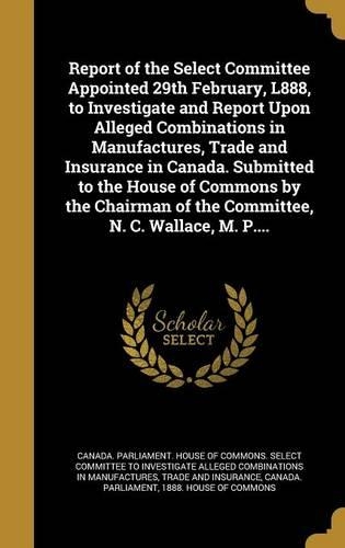 Report of the Select Committee Appointed 29th February, L888, to Investigate and Report Upon Alleged Combinations in Manufactures, Trade and Insurance in Canada. Submitted to the House of Commons by the Chairman of the Committee, N. C. Wallace, M.
