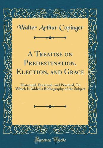 A Treatise on Predestination, Election, and Grace: Historical, Doctrinal, and Practical; To Which Is Added a Bibliography of the Subject (Classic Reprint)