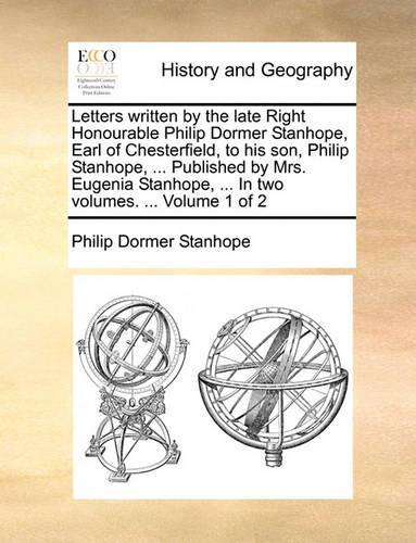 Letters Written by the Late Right Honourable Philip Dormer Stanhope, Earl of Chesterfield, to His Son, Philip Stanhope, ... Published by Mrs. Eugenia Stanhope, ... in Two Volumes. ... Volume 1 of 2