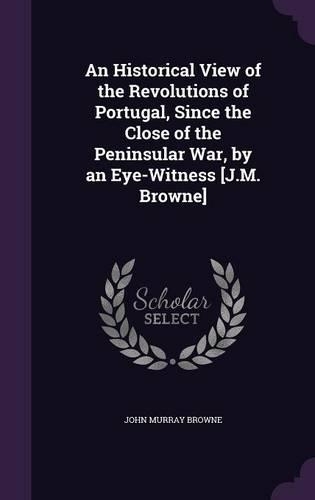 An Historical View of the Revolutions of Portugal, Since the Close of the Peninsular War, by an Eye-Witness [J.M. Browne]