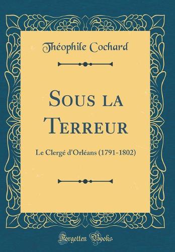 Sous la Terreur: Le Clergé d'Orléans (1791-1802) (Classic Reprint)