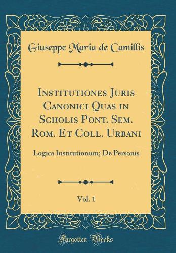 Institutiones Juris Canonici Quas in Scholis Pont. Sem. Rom. Et Coll. Urbani, Vol. 1: Logica Institutionum; De Personis (Classic Reprint)