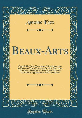 Beaux-Arts: Cours Public Fait à l'Association Polytechnique pour les Éléves des Écoles Et pour les Ouvriers; Dix Leçons Données à l'Amphithéatre de l'École de Médecine sur le Dessin Appliqué aux Arts Et à l'Industrie (Classic Reprint)