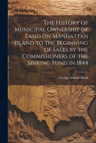 The History of Municipal Ownership of Land on Manhattan Island to the Beginning of Sales by the Commissioners of the Sinking Fund in 1844