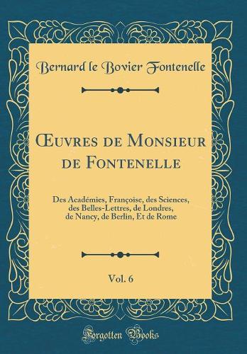 uvres de Monsieur de Fontenelle, Vol. 6: Des Académies, Françoise, des Sciences, des Belles-Lettres, de Londres, de Nancy, de Berlin, Et de Rome (Classic Reprint)