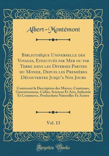 Bibliothèque Universelle des Voyages, Effectués par Mer ou par Terre dans les Diverses Parties du Monde, Depuis les Premières Découvertes Jusqu'a Nos Jours, Vol. 13: Contenant la Description des Murs, Coutumes, Gouvernemens, Cultes, Sciences Et Ar