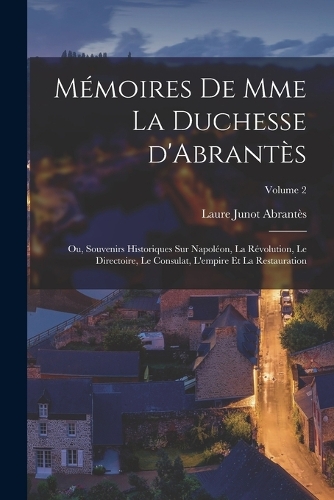 Mémoires de Mme la duchesse d'Abrantès; ou, Souvenirs historiques sur Napoléon, la révolution, le directoire, le consulat, l'empire et la restauration; Volume 2