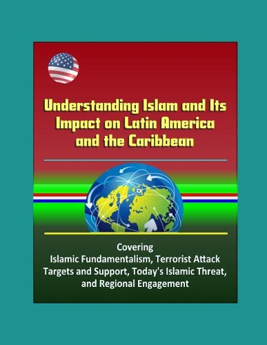 Understanding Islam and Its Impact on Latin America and the Caribbean - Covering Islamic Fundamentalism, Terrorist Attack Targets and Support, Today's Islamic Threat, and Regional Engagement