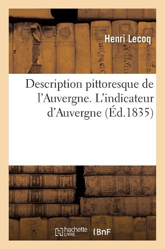 Description Pittoresque de l'Auvergne. l'Indicateur d'Auvergne: Guide Du Voyageur Aux Lieux Et Monumens Du Puy-De-Dôme, Du Cantal Et de la Haute-Loire