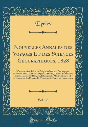 Nouvelles Annales des Voyages Et des Sciences Géographiques, 1828, Vol. 38: Contenant des Relations Originales Inédites; Des Voyages Nouveaux dans Toutes les Langues, Traduits, Extraits ou Analysés; Des Mémoires sur l'Origine, la Langue, les Murs,