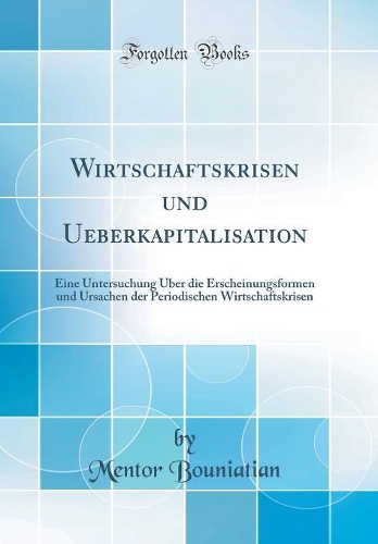 Wirtschaftskrisen und Ueberkapitalisation: Eine Untersuchung Über die Erscheinungsformen und Ursachen der Periodischen Wirtschaftskrisen (Classic Reprint)